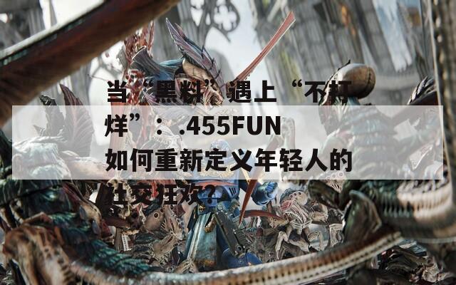 当“黑料”遇上“不打烊”：.455FUN如何重新定义年轻人的社交狂欢？